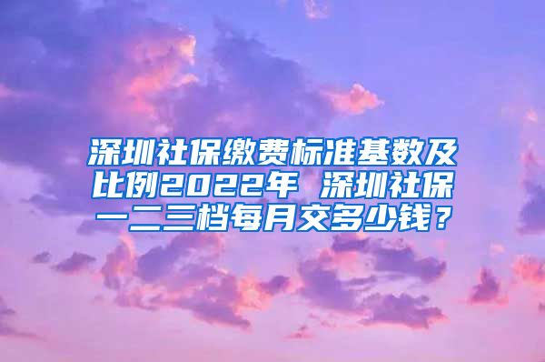 深圳社保缴费标准基数及比例2022年 深圳社保一二三档每月交多少钱？