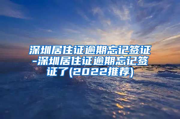 深圳居住证逾期忘记签证-深圳居住证逾期忘记签证了(2022推荐)