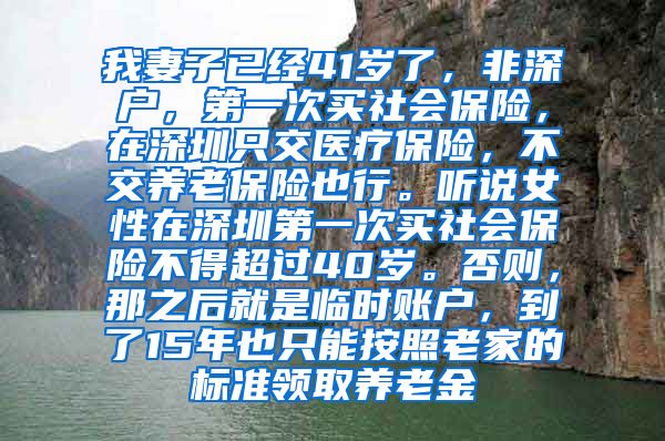 我妻子已经41岁了，非深户，第一次买社会保险，在深圳只交医疗保险，不交养老保险也行。听说女性在深圳第一次买社会保险不得超过40岁。否则，那之后就是临时账户，到了15年也只能按照老家的标准领取养老金