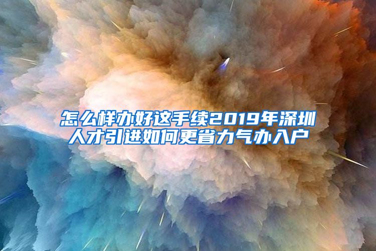 怎么样办好这手续2019年深圳人才引进如何更省力气办入户