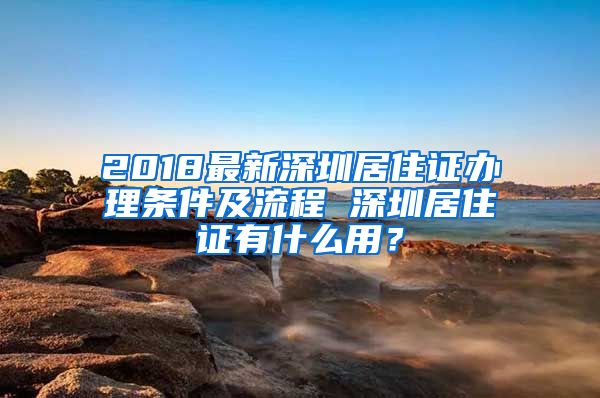 2018最新深圳居住证办理条件及流程 深圳居住证有什么用？