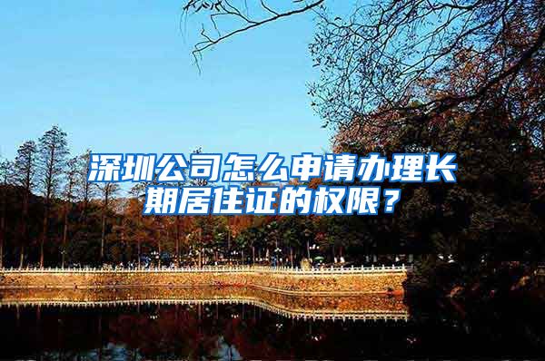 深圳公司怎么申请办理长期居住证的权限？