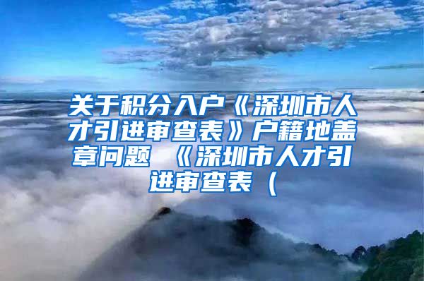 关于积分入户《深圳市人才引进审查表》户籍地盖章问题 《深圳市人才引进审查表（