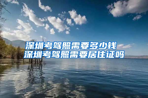 深圳考驾照需要多少钱 深圳考驾照需要居住证吗