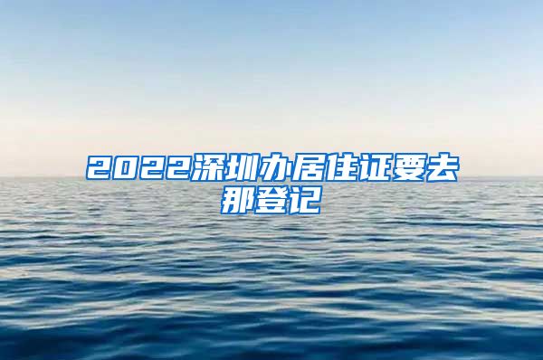 2022深圳办居住证要去那登记