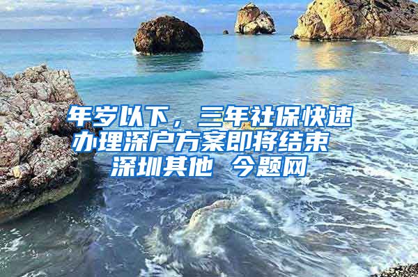 年岁以下，三年社保快速办理深户方案即将结束 深圳其他 今题网