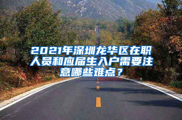 2021年深圳龙华区在职人员和应届生入户需要注意哪些难点？