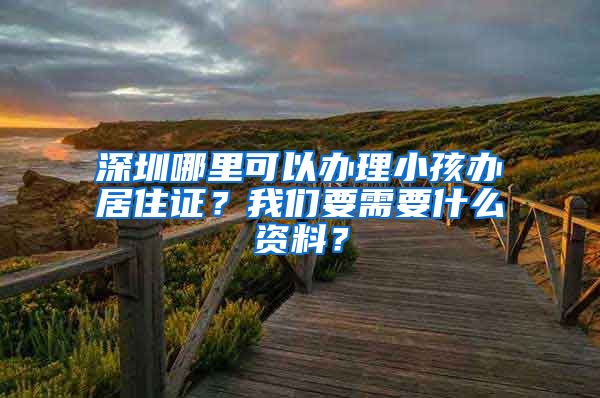 深圳哪里可以办理小孩办居住证？我们要需要什么资料？