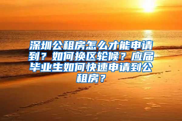 深圳公租房怎么才能申请到？如何换区轮候？应届毕业生如何快速申请到公租房？