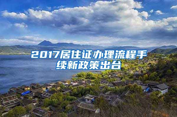 2017居住证办理流程手续新政策出台