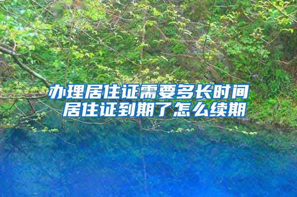 办理居住证需要多长时间 居住证到期了怎么续期