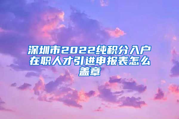 深圳市2022纯积分入户在职人才引进申报表怎么盖章