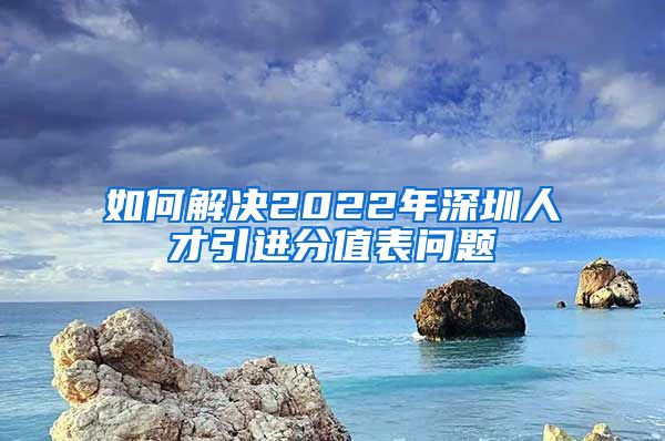 如何解决2022年深圳人才引进分值表问题