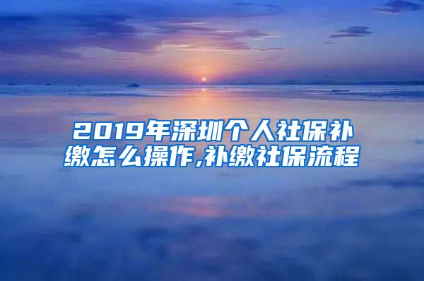 2019年深圳个人社保补缴怎么操作,补缴社保流程