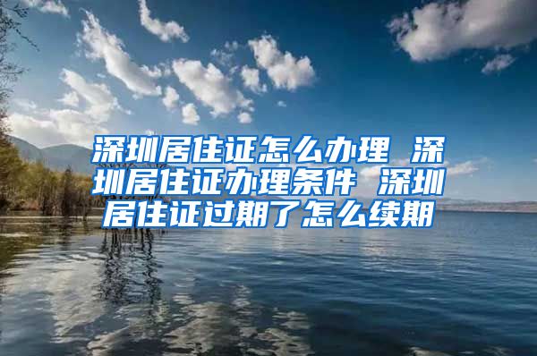 深圳居住证怎么办理 深圳居住证办理条件 深圳居住证过期了怎么续期