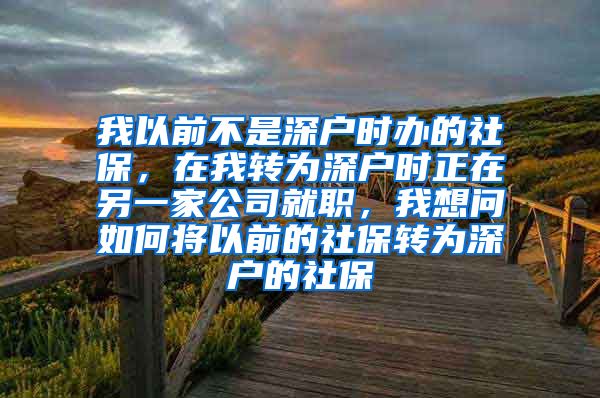 我以前不是深户时办的社保，在我转为深户时正在另一家公司就职，我想问如何将以前的社保转为深户的社保