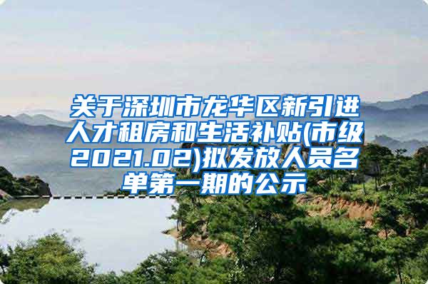 关于深圳市龙华区新引进人才租房和生活补贴(市级2021.02)拟发放人员名单第一期的公示