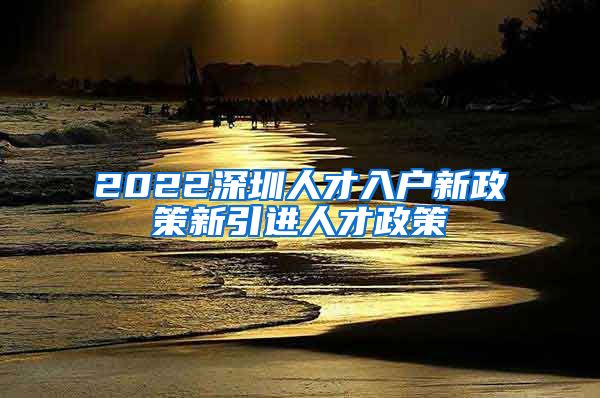 2022深圳人才入户新政策新引进人才政策