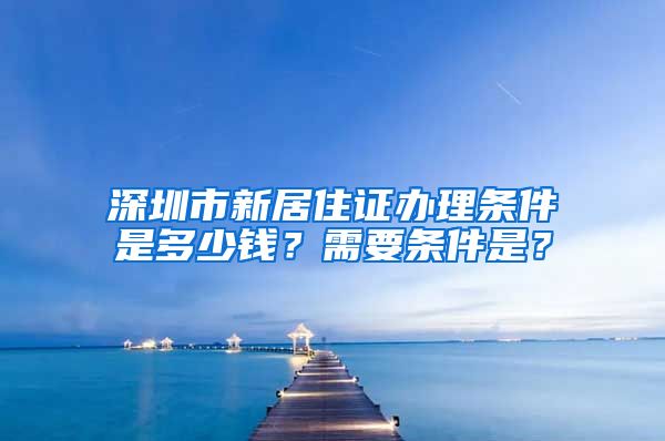 深圳市新居住证办理条件是多少钱？需要条件是？