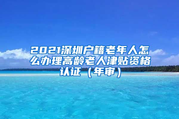 2021深圳户籍老年人怎么办理高龄老人津贴资格认证（年审）