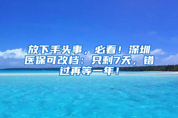 放下手头事，必看！深圳医保可改档：只剩7天，错过再等一年！