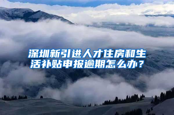 深圳新引进人才住房和生活补贴申报逾期怎么办？