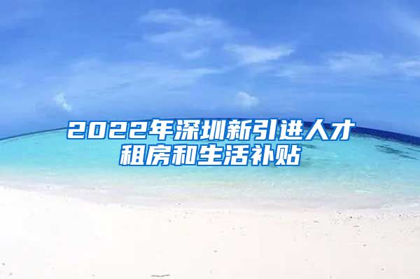 2022年深圳新引进人才租房和生活补贴