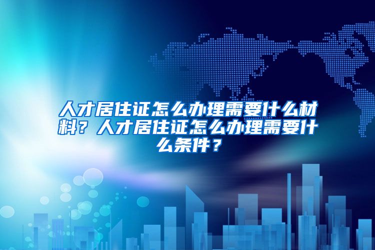 人才居住证怎么办理需要什么材料？人才居住证怎么办理需要什么条件？