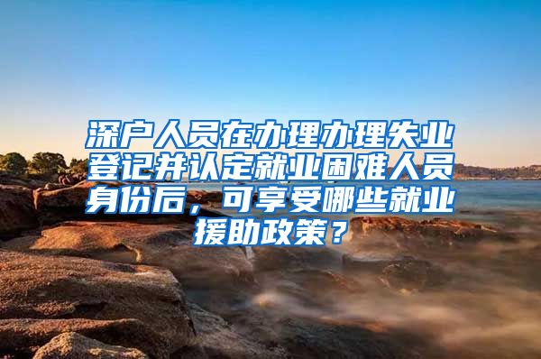 深户人员在办理办理失业登记并认定就业困难人员身份后，可享受哪些就业援助政策？