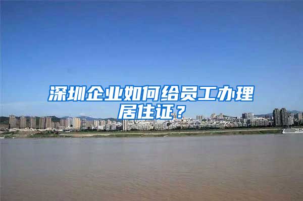 深圳企业如何给员工办理居住证？