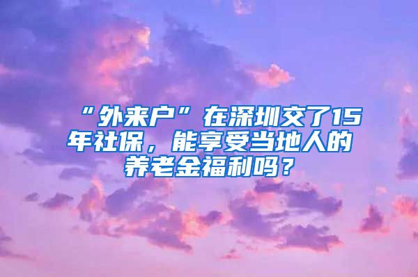 “外来户”在深圳交了15年社保，能享受当地人的养老金福利吗？