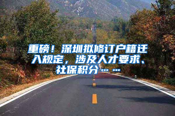 重磅！深圳拟修订户籍迁入规定，涉及人才要求、社保积分……