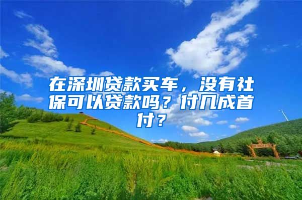 在深圳贷款买车，没有社保可以贷款吗？付几成首付？