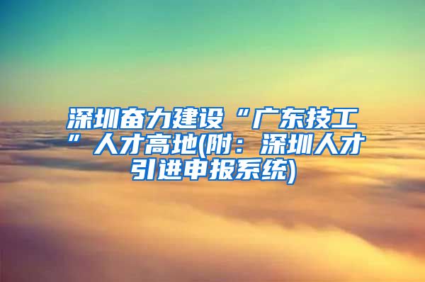 深圳奋力建设“广东技工”人才高地(附：深圳人才引进申报系统)