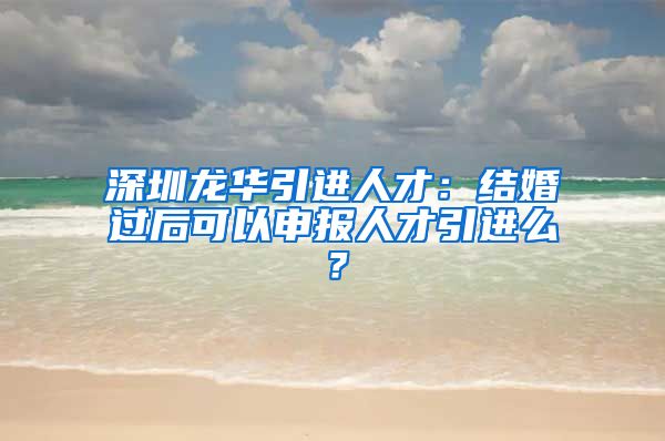 深圳龙华引进人才：结婚过后可以申报人才引进么？