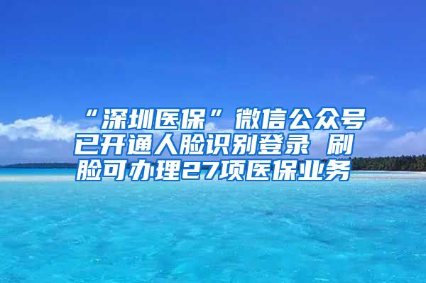 “深圳医保”微信公众号已开通人脸识别登录 刷脸可办理27项医保业务