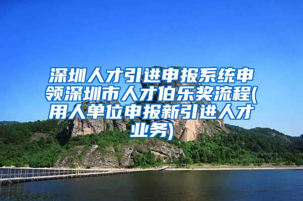 深圳人才引进申报系统申领深圳市人才伯乐奖流程(用人单位申报新引进人才业务)