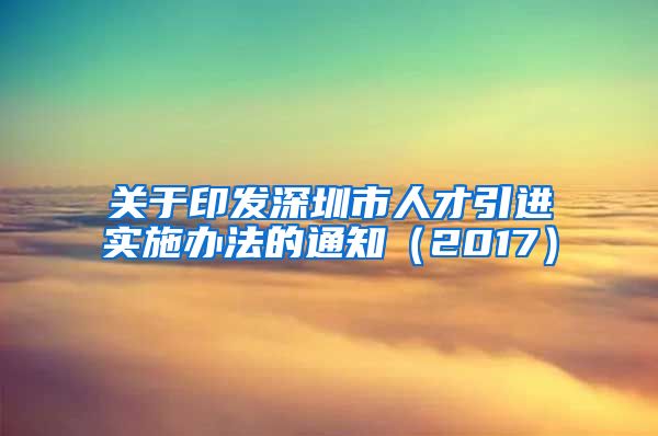 关于印发深圳市人才引进实施办法的通知（2017）