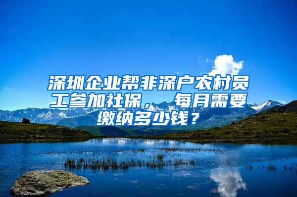 深圳企业帮非深户农村员工参加社保， 每月需要缴纳多少钱？