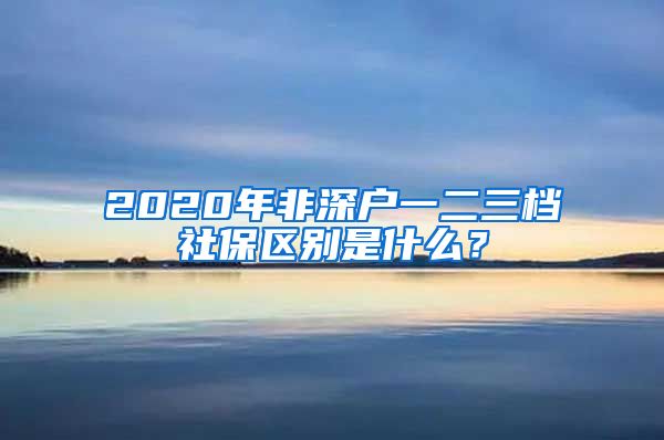 2020年非深户一二三档社保区别是什么？