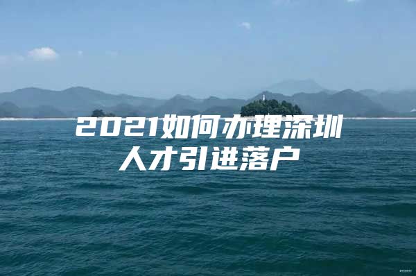 2021如何办理深圳人才引进落户