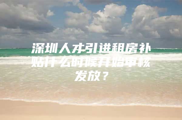 深圳人才引进租房补贴什么时候开始审核发放？