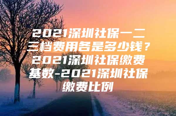 2021深圳社保一二三档费用各是多少钱？2021深圳社保缴费基数-2021深圳社保缴费比例