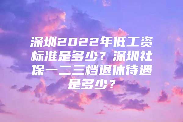 深圳2022年低工资标准是多少？深圳社保一二三档退休待遇是多少？