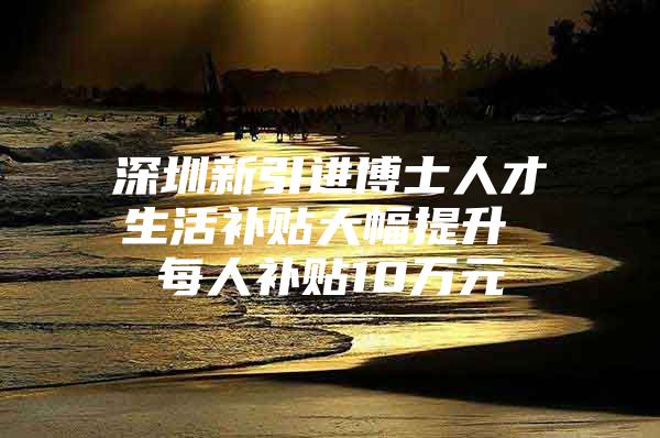 深圳新引进博士人才生活补贴大幅提升 每人补贴10万元