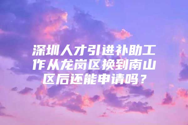 深圳人才引进补助工作从龙岗区换到南山区后还能申请吗？