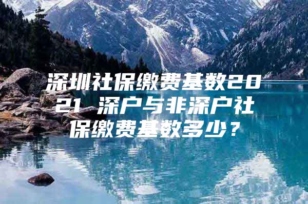 深圳社保缴费基数2021 深户与非深户社保缴费基数多少？