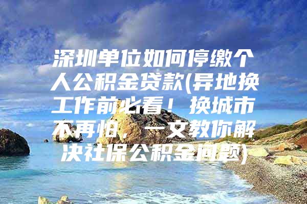 深圳单位如何停缴个人公积金贷款(异地换工作前必看！换城市不再怕，一文教你解决社保公积金问题)