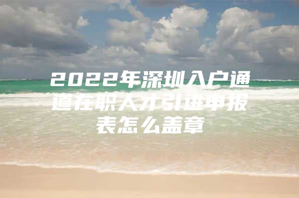 2022年深圳入户通道在职人才引进申报表怎么盖章