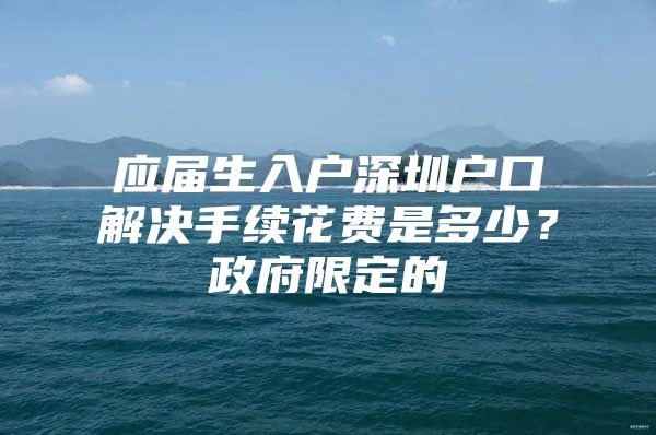 应届生入户深圳户口解决手续花费是多少？政府限定的